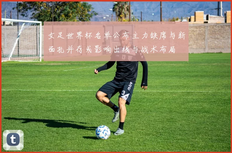 女足世界杯名单公布主力缺席与新面孔并存或影响出线与战术布局