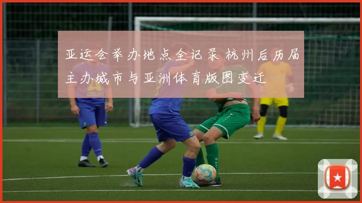 亚运会举办地点全记录 杭州后历届主办城市与亚洲体育版图变迁