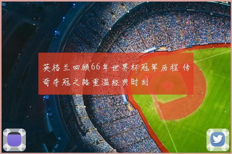 英格兰回顾66年世界杯冠军历程 传奇夺冠之路重温经典时刻