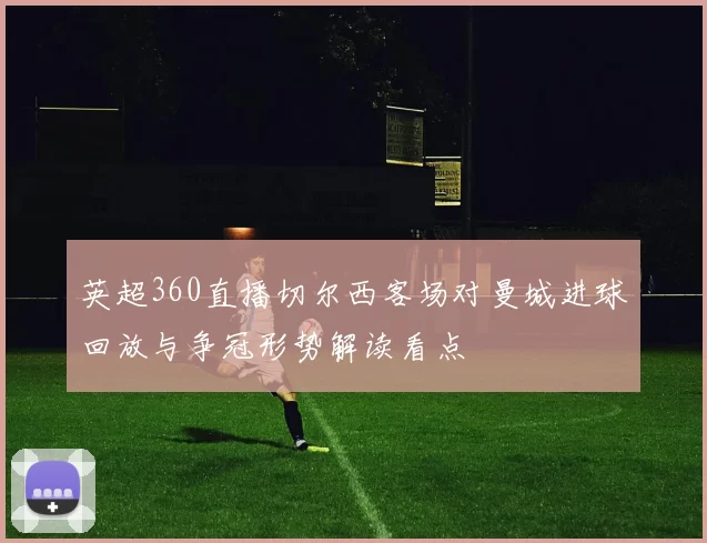 英超360直播切尔西客场对曼城进球回放与争冠形势解读看点