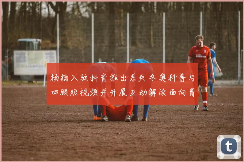 杨扬入驻抖音推出系列冬奥科普与回顾短视频并开展互动解读面向青年观众