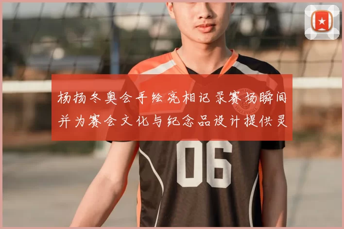 杨扬冬奥会手绘亮相记录赛场瞬间并为赛会文化与纪念品设计提供灵感