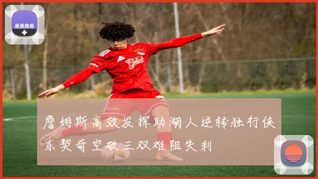 詹姆斯高效发挥助湖人逆转独行侠东契奇空砍三双难阻失利