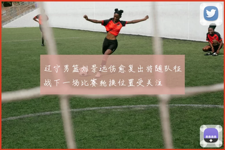 辽宁男篮刘景远伤愈复出将随队征战下一场比赛轮换位置受关注