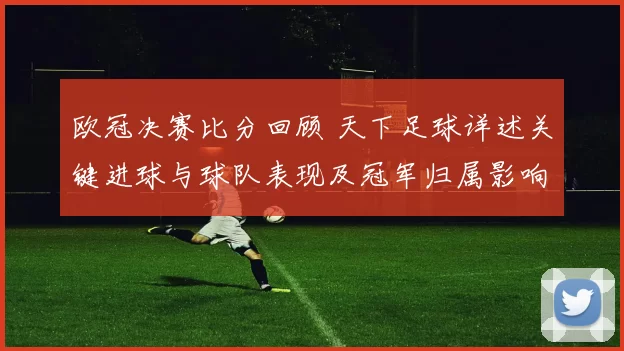 欧冠决赛比分回顾 天下足球详述关键进球与球队表现及冠军归属影响