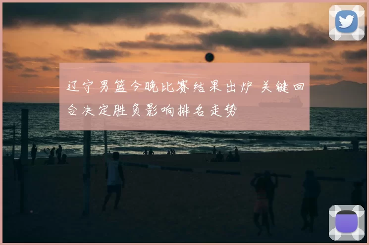 辽宁男篮今晚比赛结果出炉 关键回合决定胜负影响排名走势