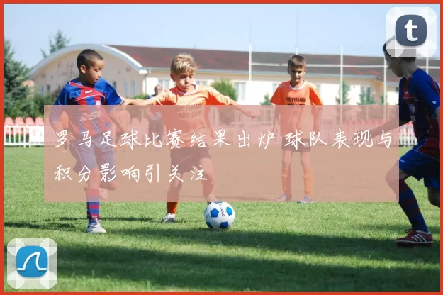 罗马足球比赛结果出炉 球队表现与积分影响引关注