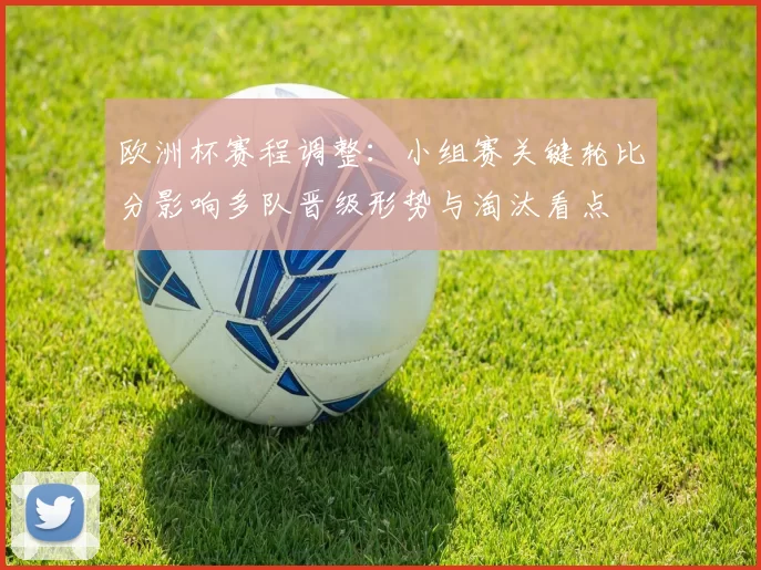 欧洲杯赛程调整：小组赛关键轮比分影响多队晋级形势与淘汰看点