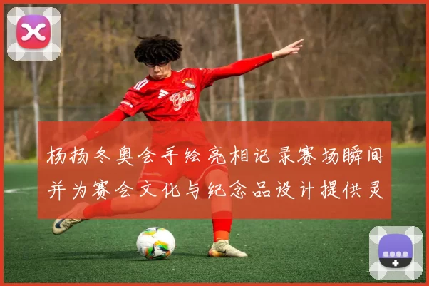 杨扬冬奥会手绘亮相记录赛场瞬间并为赛会文化与纪念品设计提供灵感