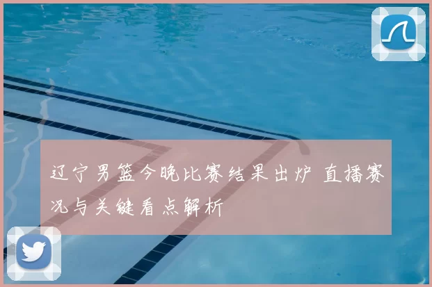 辽宁男篮今晚比赛结果出炉 直播赛况与关键看点解析