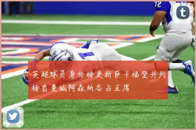 英超球员身价榜更新萨卡福登并列榜首曼城阿森纳各占五席