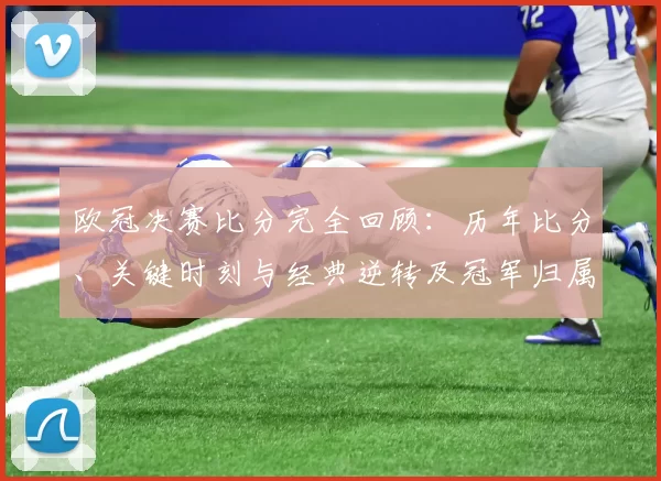 欧冠决赛比分完全回顾：历年比分、关键时刻与经典逆转及冠军归属影响盘点