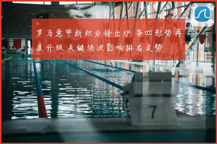 罗马意甲新积分榜出炉 争四形势再度升级 关键场次影响排名走势