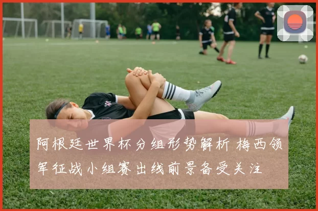 阿根廷世界杯分组形势解析 梅西领军征战小组赛出线前景备受关注