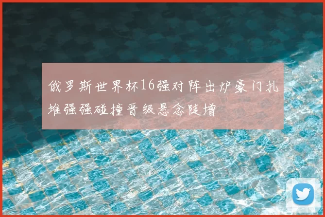 俄罗斯世界杯16强对阵出炉豪门扎堆强强碰撞晋级悬念陡增