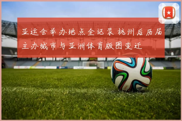 亚运会举办地点全记录 杭州后历届主办城市与亚洲体育版图变迁