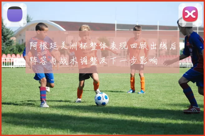 阿根廷美洲杯整体表现回顾出线后阵容与战术调整及下一步影响