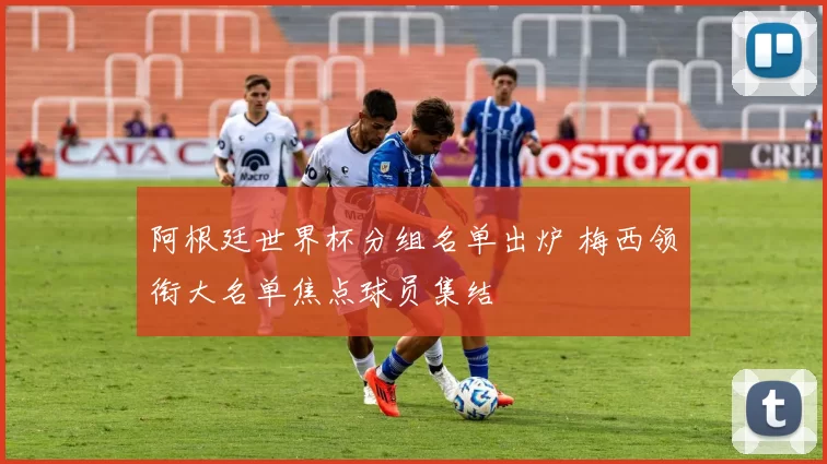 阿根廷世界杯分组名单出炉 梅西领衔大名单焦点球员集结