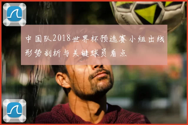 中国队2018世界杯预选赛小组出线形势剖析与关键球员看点
