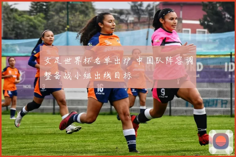 女足世界杯名单出炉 中国队阵容调整备战小组出线目标