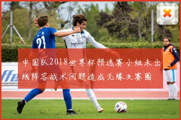 中国队2018世界杯预选赛小组未出线阵容战术问题造成无缘决赛圈