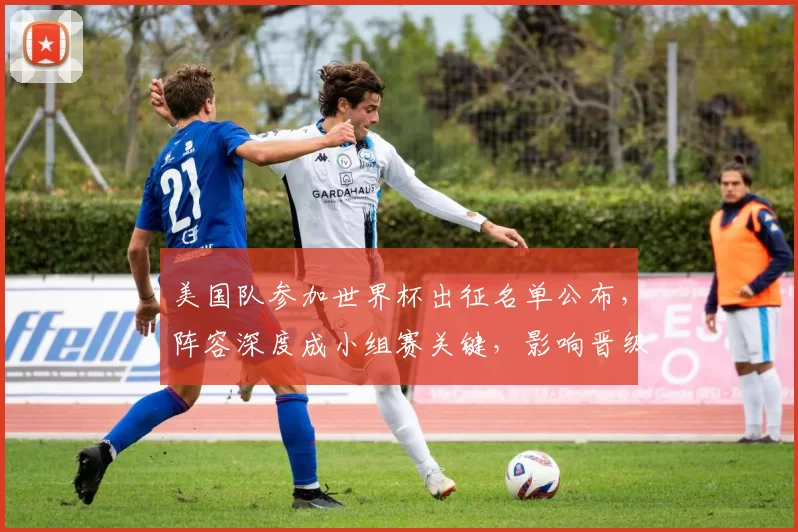 美国队参加世界杯出征名单公布，阵容深度成小组赛关键，影响晋级前景